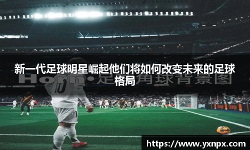 新一代足球明星崛起他们将如何改变未来的足球格局